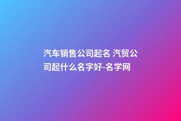 汽车销售公司起名 汽贸公司起什么名字好-名学网-第1张-公司起名-玄机派